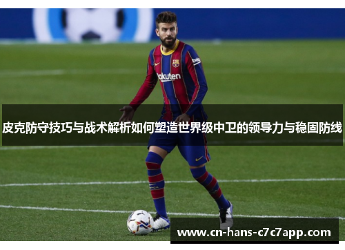 皮克防守技巧与战术解析如何塑造世界级中卫的领导力与稳固防线 皮克防守技巧与战术解析如何塑造世界级中卫的领导力与稳固防线